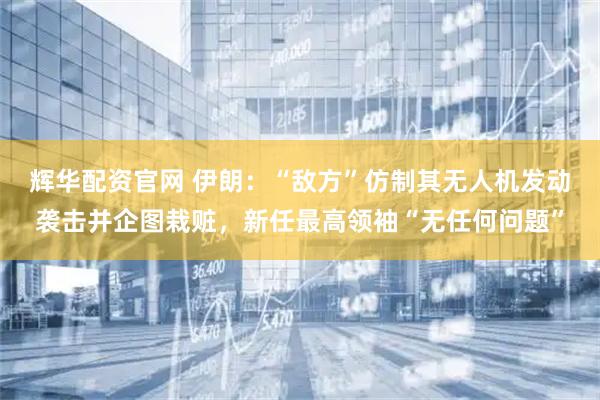 辉华配资官网 伊朗：“敌方”仿制其无人机发动袭击并企图栽赃，新任最高领袖“无任何问题”