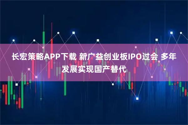 长宏策略APP下载 新广益创业板IPO过会 多年发展实现国产替代