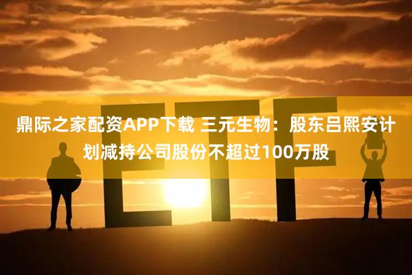 鼎际之家配资APP下载 三元生物：股东吕熙安计划减持公司股份不超过100万股